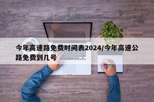 今年高速路免费时间表2024/今年高速公路免费到几号