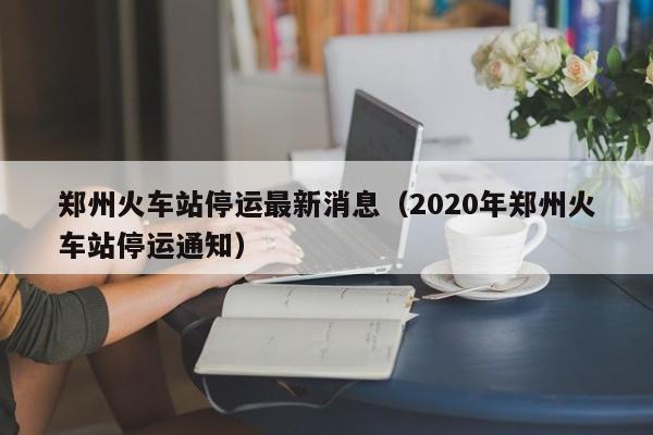 郑州火车站停运最新消息(2020年郑州火车站停运通知)