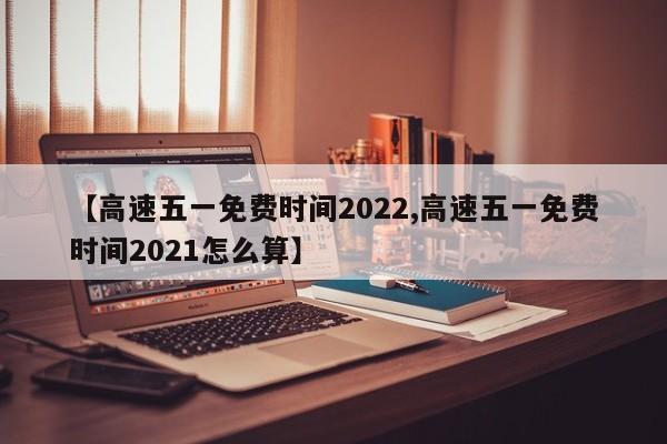 【高速五一免费时间2022,高速五一免费时间2021怎么算】
