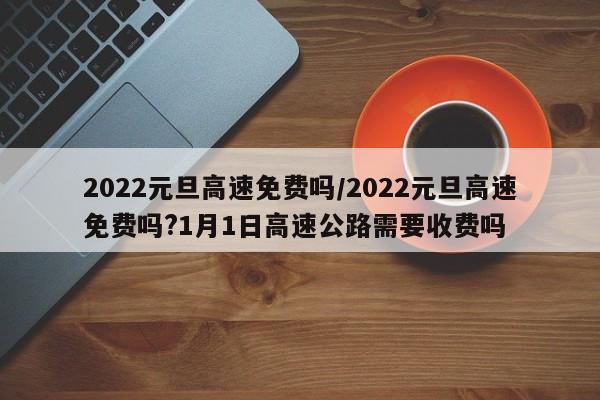2022元旦高速免费吗/2022元旦高速免费吗?1月1日高速公路需要收费吗