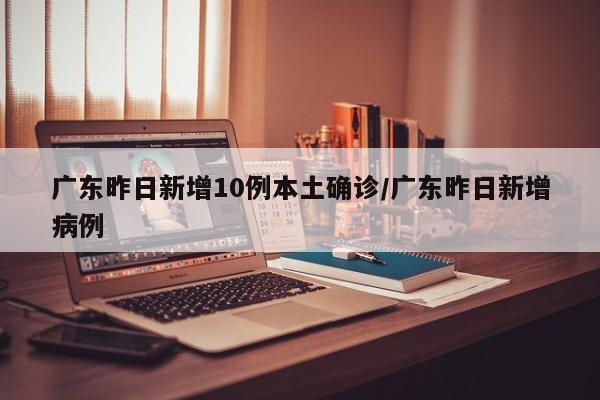 广东昨日新增10例本土确诊/广东昨日新增病例