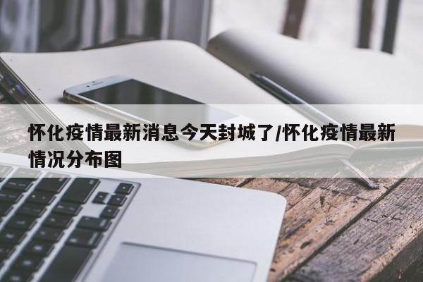 怀化疫情最新消息今天封城了/怀化疫情最新情况分布图