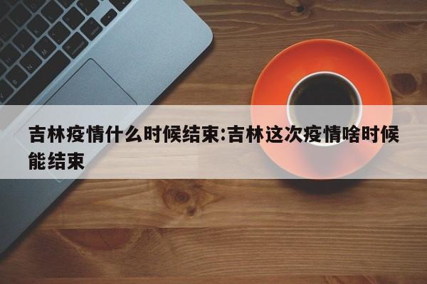 吉林疫情什么时候结束:吉林这次疫情啥时候能结束