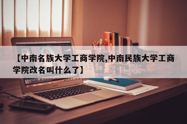 【中南名族大学工商学院,中南民族大学工商学院改名叫什么了】