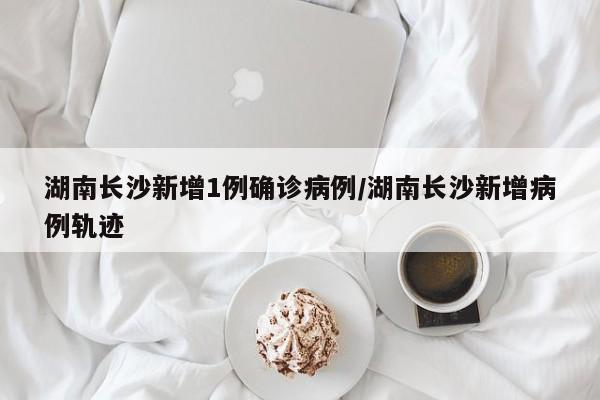 湖南长沙新增1例确诊病例/湖南长沙新增病例轨迹