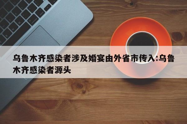 乌鲁木齐感染者涉及婚宴由外省市传入:乌鲁木齐感染者源头