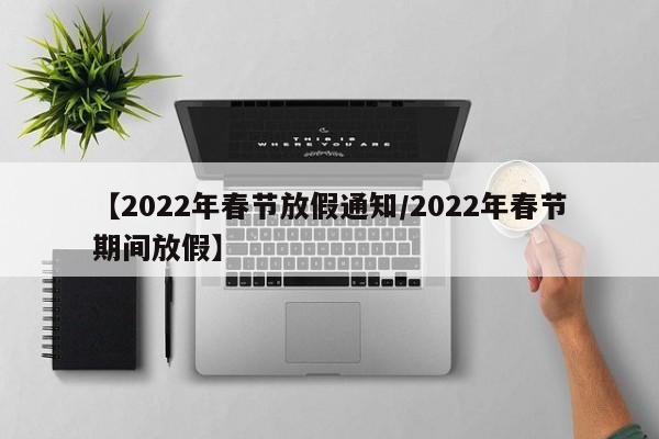 【2022年春节放假通知/2022年春节期间放假】