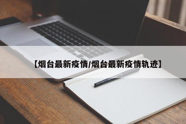 【烟台最新疫情/烟台最新疫情轨迹】