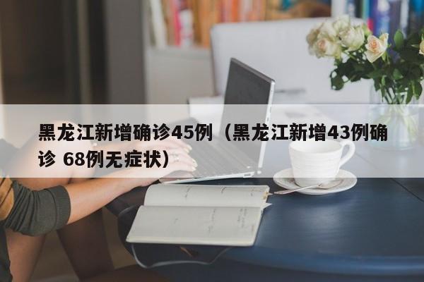 黑龙江新增确诊45例(黑龙江新增43例确诊 68例无症状)