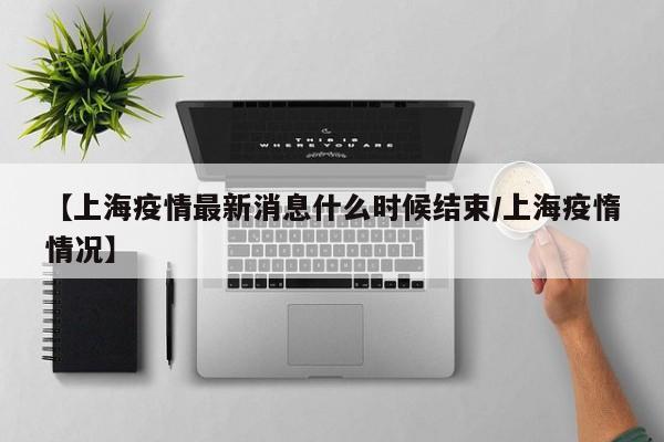 【上海疫情最新消息什么时候结束/上海疫惰情况】