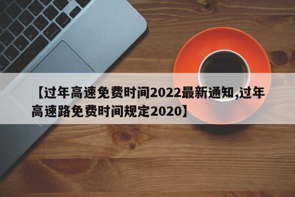 【过年高速免费时间2022最新通知,过年高速路免费时间规定2020】