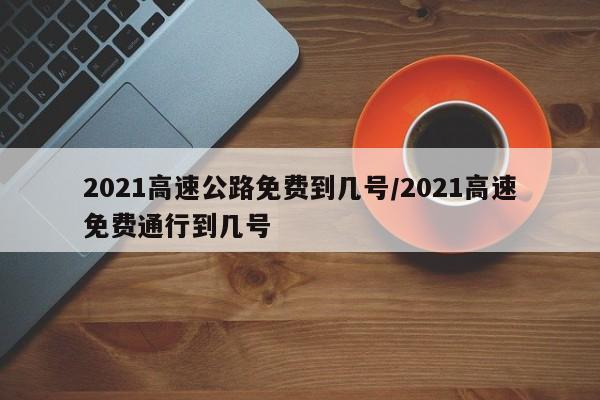 2021高速公路免费到几号/2021高速免费通行到几号
