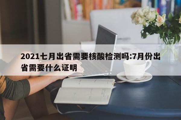 2021七月出省需要核酸检测吗:7月份出省需要什么证明
