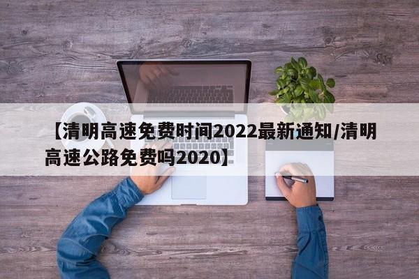 【清明高速免费时间2022最新通知/清明高速公路免费吗2020】