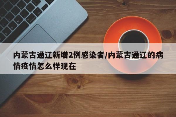 内蒙古通辽新增2例感染者/内蒙古通辽的病情疫情怎么样现在