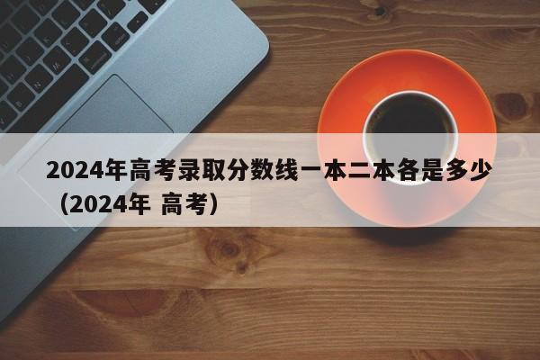2024年高考录取分数线一本二本各是多少(2024年 高考)