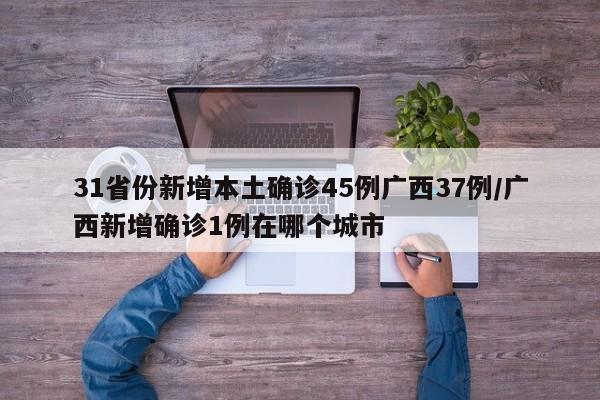 31省份新增本土确诊45例广西37例/广西新增确诊1例在哪个城市