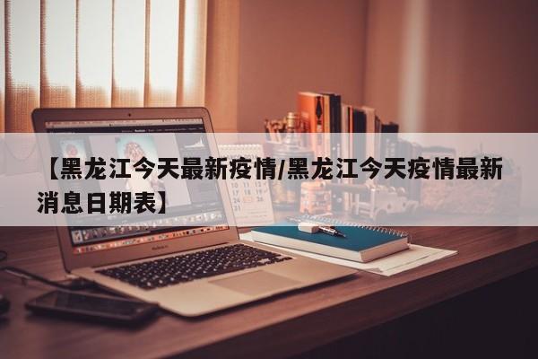 【黑龙江今天最新疫情/黑龙江今天疫情最新消息日期表】