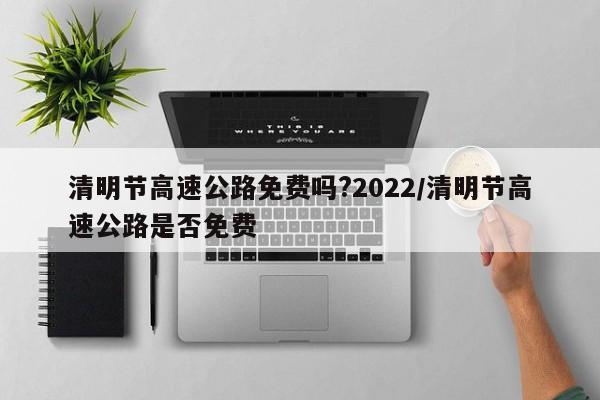 清明节高速公路免费吗?2022/清明节高速公路是否免费