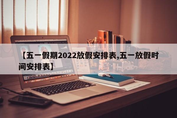 【五一假期2022放假安排表,五一放假时间安排表】