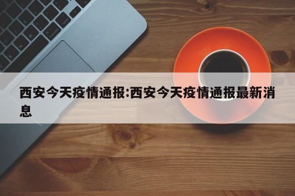 西安今天疫情通报:西安今天疫情通报最新消息